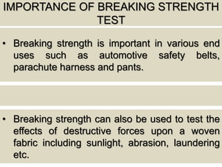 IMPORTANCE OF BREAKING STRENGTH
TEST
• Breaking strength is important in various end
uses such as automotive safety belts,
parachute harness and pants.
• Breaking strength can also be used to test the
effects of destructive forces upon a woven
fabric including sunlight, abrasion, laundering
etc.
 