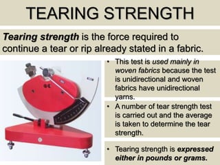 TEARING STRENGTH
Tearing strength is the force required to
continue a tear or rip already stated in a fabric.
• This test is used mainly in
woven fabrics because the test
is unidirectional and woven
fabrics have unidirectional
yarns.
• A number of tear strength test
is carried out and the average
is taken to determine the tear
strength.
• Tearing strength is expressed
either in pounds or grams.
 