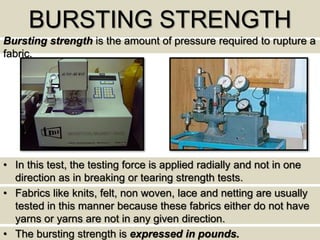 BURSTING STRENGTH
Bursting strength is the amount of pressure required to rupture a
fabric.
• In this test, the testing force is applied radially and not in one
direction as in breaking or tearing strength tests.
• Fabrics like knits, felt, non woven, lace and netting are usually
tested in this manner because these fabrics either do not have
yarns or yarns are not in any given direction.
• The bursting strength is expressed in pounds.
 