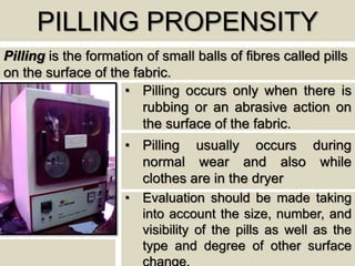 PILLING PROPENSITY
Pilling is the formation of small balls of fibres called pills
on the surface of the fabric.
• Pilling occurs only when there is
rubbing or an abrasive action on
the surface of the fabric.
• Pilling usually occurs during
normal wear and also while
clothes are in the dryer
• Evaluation should be made taking
into account the size, number, and
visibility of the pills as well as the
type and degree of other surface
change.
 