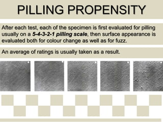 PILLING PROPENSITY
After each test, each of the specimen is first evaluated for pilling
usually on a 5-4-3-2-1 pilling scale, then surface appearance is
evaluated both for colour change as well as for fuzz.
An average of ratings is usually taken as a result.
 