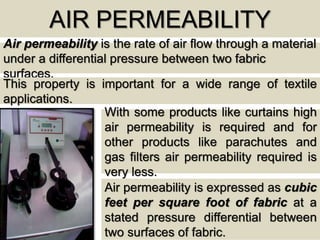 AIR PERMEABILITY
Air permeability is the rate of air flow through a material
under a differential pressure between two fabric
surfaces.
This property is important for a wide range of textile
applications.
With some products like curtains high
air permeability is required and for
other products like parachutes and
gas filters air permeability required is
very less.
Air permeability is expressed as cubic
feet per square foot of fabric at a
stated pressure differential between
two surfaces of fabric.
 