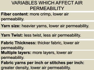 VARIABLES WHICH AFFECT AIR
PERMEABILITY
Fiber content: more crimp, lower air
permeability.
Yarn Twist: less twist, less air permeability.
Yarn size: heavier yarns, lower air permeability.
Fabric Thickness: thicker fabric, lower air
permeability.
Multiple layers: more layers, lower air
permeability.
Fabric yarns per inch or stitches per inch:
greater density, lower air permeability.
 