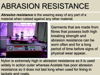 ABRASION RESISTANCE
Abrasion resistance is the wearing away of any part of a
material when rubbed against any other material.
Nylon is extremely high in abrasion resistance so it is used
widely in action outer whereas Acetate has poor abrasion
resistance so it does not last long when used for lining in
jackets and coats.
Garments that are made from
fibres that possess both high
breaking strength and
abrasion resistance can be
worn often and for a long
period of time before signs of
physical wear appear..
 