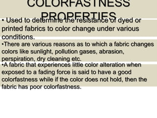 COLORFASTNESS
PROPERTIES• Used to determine the resistance of dyed or
printed fabrics to color change under various
conditions.
•There are various reasons as to which a fabric changes
colors like sunlight, pollution gases, abrasion,
perspiration, dry cleaning etc.
•A fabric that experiences little color alteration when
exposed to a fading force is said to have a good
colorfastness while if the color does not hold, then the
fabric has poor colorfastness.
 