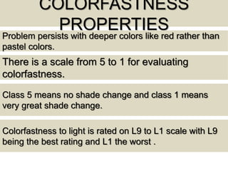 COLORFASTNESS
PROPERTIES
There is a scale from 5 to 1 for evaluating
colorfastness.
Class 5 means no shade change and class 1 means
very great shade change.
Problem persists with deeper colors like red rather than
pastel colors.
Colorfastness to light is rated on L9 to L1 scale with L9
being the best rating and L1 the worst .
 