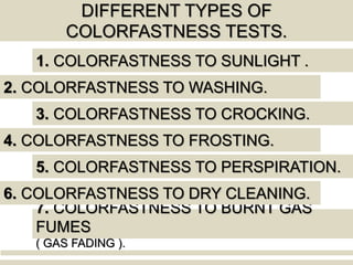DIFFERENT TYPES OF
COLORFASTNESS TESTS.
1. COLORFASTNESS TO SUNLIGHT .
2. COLORFASTNESS TO WASHING.
7. COLORFASTNESS TO BURNT GAS
FUMES
( GAS FADING ).
3. COLORFASTNESS TO CROCKING.
4. COLORFASTNESS TO FROSTING.
5. COLORFASTNESS TO PERSPIRATION.
6. COLORFASTNESS TO DRY CLEANING.
 