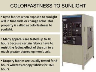 COLORFASTNESS TO SUNLIGHT
• Dyed fabrics when exposed to sunlight
will in time fade or change color. This
property is called as colorfastness to
sunlight.
• Many apparels are tested up to 40
hours because certain fabrics have to
resist the fading effect of the sun to a
much greater degree.eg men's suit.
• Drapery fabrics are usually tested for 8
hours whereas canopy fabrics for 160
hours.
 