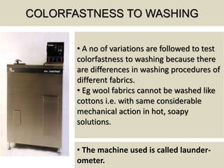COLORFASTNESS TO WASHING
• A no of variations are followed to test
colorfastness to washing because there
are differences in washing procedures of
different fabrics.
• Eg wool fabrics cannot be washed like
cottons i.e. with same considerable
mechanical action in hot, soapy
solutions.
• The machine used is called launder-
ometer.
 