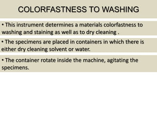 COLORFASTNESS TO WASHING
• The specimens are placed in containers in which there is
either dry cleaning solvent or water.
• This instrument determines a materials colorfastness to
washing and staining as well as to dry cleaning .
• The container rotate inside the machine, agitating the
specimens.
 