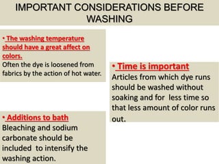 IMPORTANT CONSIDERATIONS BEFORE
WASHING
• The washing temperature
should have a great affect on
colors.
Often the dye is loosened from
fabrics by the action of hot water.
• Additions to bath
Bleaching and sodium
carbonate should be
included to intensify the
washing action.
• Time is important
Articles from which dye runs
should be washed without
soaking and for less time so
that less amount of color runs
out.
 