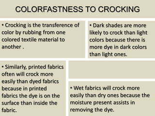 COLORFASTNESS TO CROCKING
• Crocking is the transference of
color by rubbing from one
colored textile material to
another .
• Wet fabrics will crock more
easily than dry ones because the
moisture present assists in
removing the dye.
• Similarly, printed fabrics
often will crock more
easily than dyed fabrics
because in printed
fabrics the dye is on the
surface than inside the
fabric.
• Dark shades are more
likely to crock than light
colors because there is
more dye in dark colors
than light ones.
 