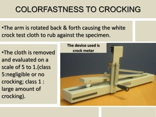 COLORFASTNESS TO CROCKING
•The arm is rotated back & forth causing the white
crock test cloth to rub against the specimen.
•The cloth is removed
and evaluated on a
scale of 5 to 1.(class
5:negligible or no
crocking; class 1 :
large amount of
crocking).
The device used is
crock meter
 