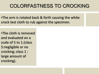 COLORFASTNESS TO CROCKING
•The arm is rotated back & forth causing the white
crock test cloth to rub against the specimen.
•The cloth is removed
and evaluated on a
scale of 5 to 1.(class
5:negligible or no
crocking; class 1 :
large amount of
crocking).
 