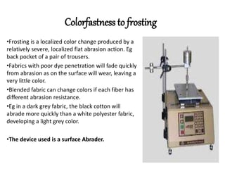 Colorfastness to frosting
•Frosting is a localized color change produced by a
relatively severe, localized flat abrasion action. Eg
back pocket of a pair of trousers.
•Fabrics with poor dye penetration will fade quickly
from abrasion as on the surface will wear, leaving a
very little color.
•Blended fabric can change colors if each fiber has
different abrasion resistance.
•Eg in a dark grey fabric, the black cotton will
abrade more quickly than a white polyester fabric,
developing a light grey color.
•The device used is a surface Abrader.
 
