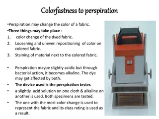 Colorfastness to perspiration
•Perspiration may change the color of a fabric.
•Three things may take place :
1. color change of the dyed fabric.
2. Loosening and uneven repositioning of color on
colored fabric.
3. Staining of material next to the colored fabric.
• Perspiration maybe slightly acidic but through
bacterial action, it becomes alkaline. The dye
may get affected by both.
• The device used is the perspiration tester.
• a slightly acid solution on one cloth & alkaline on
another is used. Both specimens are tested.
• The one with the most color change is used to
represent the fabric and its class rating is used as
a result.
 