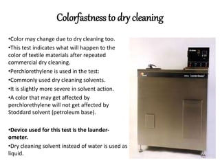 Colorfastness to dry cleaning
•Color may change due to dry cleaning too.
•This test indicates what will happen to the
color of textile materials after repeated
commercial dry cleaning.
•Perchlorethylene is used in the test:
•Commonly used dry cleaning solvents.
•It is slightly more severe in solvent action.
•A color that may get affected by
perchlorethylene will not get affected by
Stoddard solvent (petroleum base).
•Device used for this test is the launder-
ometer.
•Dry cleaning solvent instead of water is used as
liquid.
 