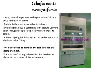 Colorfastness to
burnt gas fumes
•Lastly, color changes due to the presence of nitrous
oxide in the atmosphere.
•Acetate is the most susceptible to this gas.
•When disperse dye is combined with acetate , severe
color changes take place.eg blue which changes to
purple.
•Solution dyeing & inhibitors can be used to reduce or
eliminate color fading .
•The device used to perform the test is called gas
fading chamber.
•The source of burnt gas fumes is a Bunsen burner
placed at the bottom of the instrument.
 