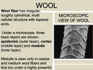 WOOL
Wool fiber has irregular,
roughly cylindrical, multi
cellular structure with tapered
ends.
Under a microscope, three
basic layers are shown-
epidermis (outer layer), cortex
(middle layer) and medulla
(inner layer).
Medulla is seen only in coarse
and medium wool fibers and
that too under a highly powerful
MICROSCOPIC
VIEW OF WOOL
 