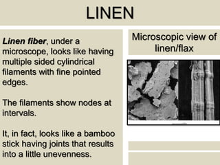 LINEN
Linen fiber, under a
microscope, looks like having
multiple sided cylindrical
filaments with fine pointed
edges.
The filaments show nodes at
intervals.
It, in fact, looks like a bamboo
stick having joints that results
into a little unevenness.
Microscopic view of
linen/flax
 