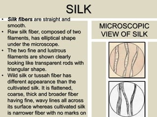 SILK
• Silk fibers are straight and
smooth.
• Raw silk fiber, composed of two
filaments, has elliptical shape
under the microscope.
• The two fine and lustrous
filaments are shown clearly
looking like transparent rods with
triangular shape.
• Wild silk or tussah fiber has
different appearance than the
cultivated silk. It is flattened,
coarse, thick and broader fiber
having fine, wavy lines all across
its surface whereas cultivated silk
is narrower fiber with no marks on
MICROSCOPIC
VIEW OF SILK
 