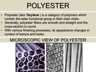 POLYESTER
• Polyester (aka Terylene ) is a category of polymers which
contain the ester functional group in their main chain.
• Generally, polyester fibers are smooth and straight and the
cross-section is round.
• With various finishing processes, its appearance changes in
context of texture and luster.
MICROSCOPIC VIEW OF POLYESTER
 