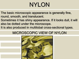 NYLON
The basic microscopic appearance is generally fine,
round, smooth, and translucent.
Sometimes it has shiny appearance. If it looks dull, it will
also be dotted under the microscope.
It is also produced in multilobal cross-sectional types.
MICROSCOPIC VIEW OF NYLON
 