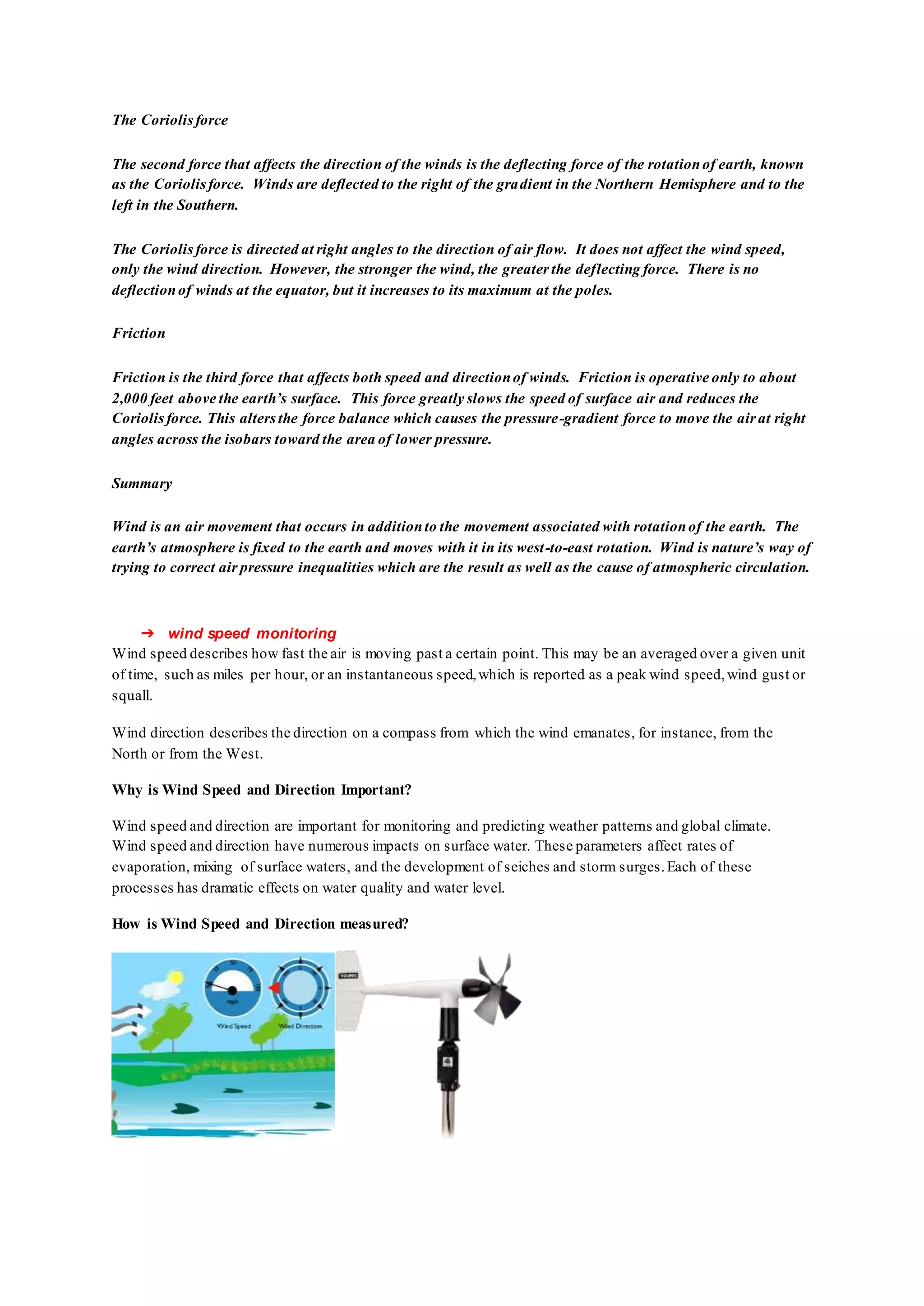 The Coriolisforce
The second force that affects the direction of the winds is the deflecting force of the rotationof earth, known
as the Coriolisforce. Winds are deflected to the right of the gradient in the Northern Hemisphere and to the
left in the Southern.
The Coriolisforce is directed at right angles to the direction of air flow. It does not affect the wind speed,
only the wind direction. However, the stronger the wind, the greater the deflecting force. There is no
deflectionof winds at the equator, but it increases to its maximum at the poles.
Friction
Friction is the third force that affects both speed and directionof winds. Friction is operative only to about
2,000 feet above the earth’s surface. This force greatly slows the speed of surface air and reduces the
Coriolisforce. This altersthe force balance which causes the pressure-gradient force to move the air at right
angles across the isobars toward the area of lower pressure.
Summary
Wind is an air movement that occurs in additionto the movement associated with rotationof the earth. The
earth’s atmosphere is fixed to the earth and moves with it in its west-to-east rotation. Wind is nature’s way of
trying to correct air pressure inequalities which are the result as well as the cause of atmospheric circulation.
➔ wind speed monitoring
Wind speed describes how fast the air is moving past a certain point. This may be an averaged over a given unit
of time, such as miles per hour, or an instantaneous speed,which is reported as a peak wind speed,wind gust or
squall.
Wind direction describes the direction on a compass from which the wind emanates, for instance, from the
North or from the West.
Why is Wind Speed and Direction Important?
Wind speed and direction are important for monitoring and predicting weather patterns and global climate.
Wind speed and direction have numerous impacts on surface water. These parameters affect rates of
evaporation, mixing of surface waters, and the development of seiches and storm surges.Each of these
processes has dramatic effects on water quality and water level.
How is Wind Speed and Direction measured?
 
