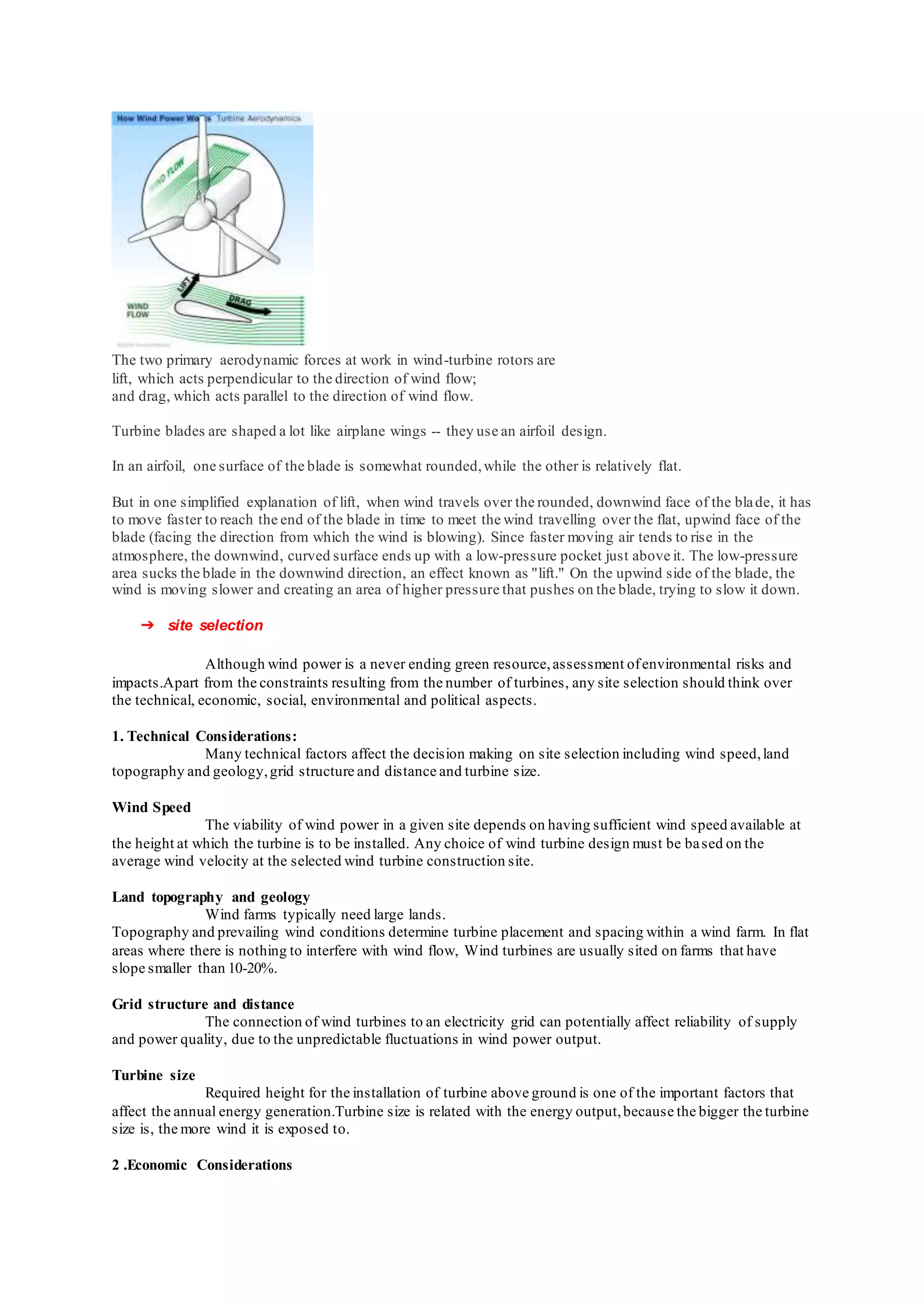 The two primary aerodynamic forces at work in wind-turbine rotors are
lift, which acts perpendicular to the direction of wind flow;
and drag, which acts parallel to the direction of wind flow.
Turbine blades are shaped a lot like airplane wings -- they use an airfoil design.
In an airfoil, one surface of the blade is somewhat rounded,while the other is relatively flat.
But in one simplified explanation of lift, when wind travels over the rounded, downwind face of the blade, it has
to move faster to reach the end of the blade in time to meet the wind travelling over the flat, upwind face of the
blade (facing the direction from which the wind is blowing). Since faster moving air tends to rise in the
atmosphere, the downwind, curved surface ends up with a low-pressure pocket just above it. The low-pressure
area sucks the blade in the downwind direction, an effect known as "lift." On the upwind side of the blade, the
wind is moving slower and creating an area of higher pressure that pushes on the blade, trying to slow it down.
➔ site selection
Although wind power is a never ending green resource,assessment ofenvironmental risks and
impacts.Apart from the constraints resulting from the number of turbines, any site selection should think over
the technical, economic, social, environmental and political aspects.
1. Technical Considerations:
Many technical factors affect the decision making on site selection including wind speed,land
topography and geology,grid structure and distance and turbine size.
Wind Speed
The viability of wind power in a given site depends on having sufficient wind speed available at
the height at which the turbine is to be installed. Any choice of wind turbine design must be based on the
average wind velocity at the selected wind turbine construction site.
Land topography and geology
Wind farms typically need large lands.
Topography and prevailing wind conditions determine turbine placement and spacing within a wind farm. In flat
areas where there is nothing to interfere with wind flow, Wind turbines are usually sited on farms that have
slope smaller than 10-20%.
Grid structure and distance
The connection of wind turbines to an electricity grid can potentially affect reliability of supply
and power quality, due to the unpredictable fluctuations in wind power output.
Turbine size
Required height for the installation of turbine above ground is one of the important factors that
affect the annual energy generation.Turbine size is related with the energy output,because the bigger the turbine
size is, the more wind it is exposed to.
2 .Economic Considerations
 