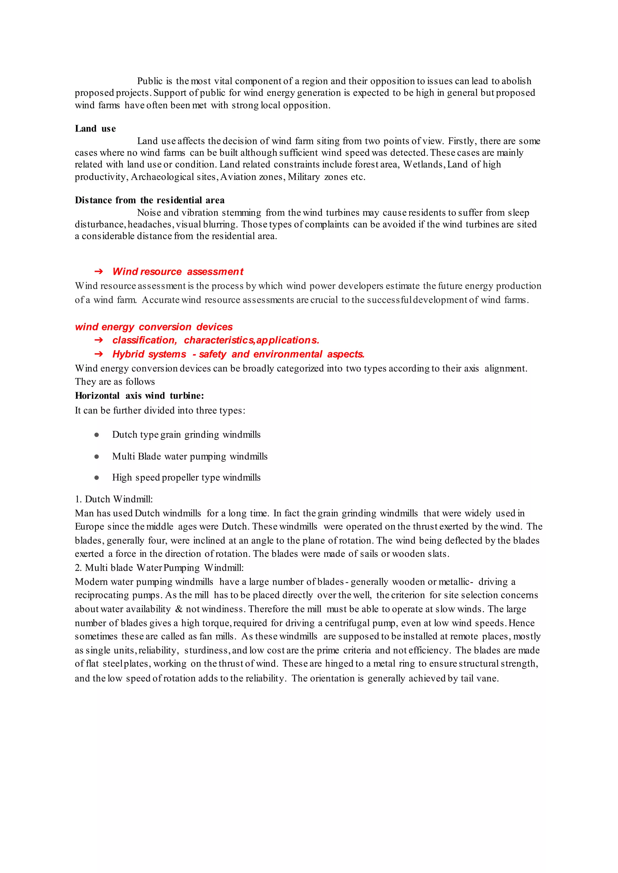 Public is the most vital component of a region and their opposition to issues can lead to abolish
proposed projects.Support of public for wind energy generation is expected to be high in general but proposed
wind farms have often been met with strong local opposition.
Land use
Land use affects the decision of wind farm siting from two points of view. Firstly, there are some
cases where no wind farms can be built although sufficient wind speed was detected.These cases are mainly
related with land use or condition. Land related constraints include forest area, Wetlands,Land of high
productivity, Archaeological sites,Aviation zones, Military zones etc.
Distance from the residential area
Noise and vibration stemming from the wind turbines may cause residents to suffer from sleep
disturbance,headaches,visual blurring. Those types of complaints can be avoided if the wind turbines are sited
a considerable distance from the residential area.
➔ Wind resource assessment
Wind resource assessment is the process by which wind power developers estimate the future energy production
of a wind farm. Accurate wind resource assessments are crucial to the successfuldevelopment of wind farms.
wind energy conversion devices
➔ classification, characteristics,applications.
➔ Hybrid systems - safety and environmental aspects.
Wind energy conversion devices can be broadly categorized into two types according to their axis alignment.
They are as follows
Horizontal axis wind turbine:
It can be further divided into three types:
● Dutch type grain grinding windmills
● Multi Blade water pumping windmills
● High speed propeller type windmills
1. Dutch Windmill:
Man has used Dutch windmills for a long time. In fact the grain grinding windmills that were widely used in
Europe since the middle ages were Dutch. These windmills were operated on the thrust exerted by the wind. The
blades, generally four, were inclined at an angle to the plane of rotation. The wind being deflected by the blades
exerted a force in the direction of rotation. The blades were made of sails or wooden slats.
2. Multi blade WaterPumping Windmill:
Modern water pumping windmills have a large number of blades- generally wooden or metallic- driving a
reciprocating pumps. As the mill has to be placed directly over the well, the criterion for site selection concerns
about water availability & not windiness. Therefore the mill must be able to operate at slow winds. The large
number of blades gives a high torque,required for driving a centrifugal pump, even at low wind speeds.Hence
sometimes these are called as fan mills. As these windmills are supposed to be installed at remote places, mostly
as single units,reliability, sturdiness,and low cost are the prime criteria and not efficiency. The blades are made
of flat steelplates, working on the thrust of wind. These are hinged to a metal ring to ensure structural strength,
and the low speed of rotation adds to the reliability. The orientation is generally achieved by tail vane.
 