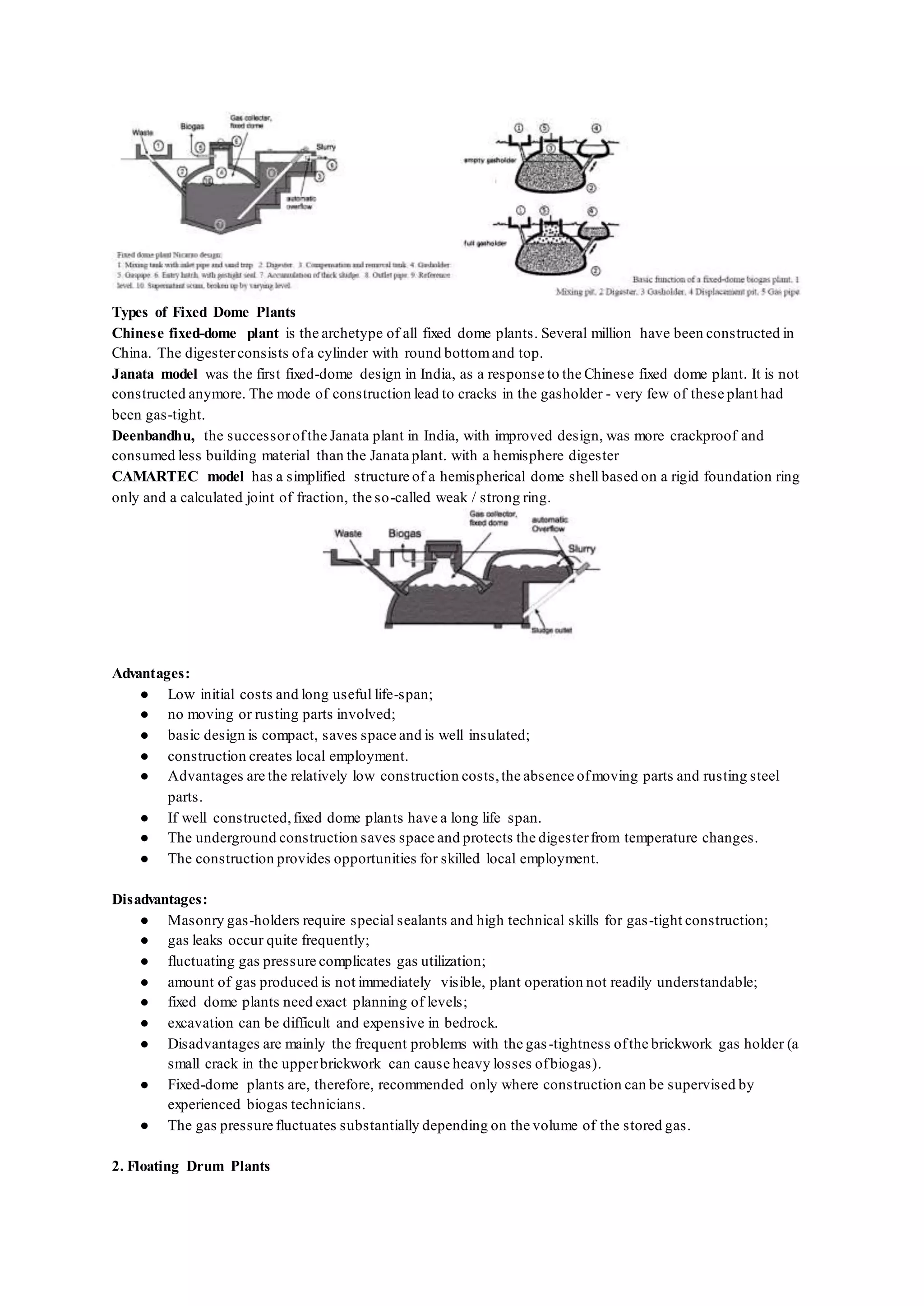Types of Fixed Dome Plants
Chinese fixed-dome plant is the archetype of all fixed dome plants. Several million have been constructed in
China. The digesterconsists ofa cylinder with round bottomand top.
Janata model was the first fixed-dome design in India, as a response to the Chinese fixed dome plant. It is not
constructed anymore. The mode of construction lead to cracks in the gasholder - very few of these plant had
been gas-tight.
Deenbandhu, the successorofthe Janata plant in India, with improved design, was more crackproof and
consumed less building material than the Janata plant. with a hemisphere digester
CAMARTEC model has a simplified structure of a hemispherical dome shell based on a rigid foundation ring
only and a calculated joint of fraction, the so-called weak / strong ring.
Advantages:
● Low initial costs and long useful life-span;
● no moving or rusting parts involved;
● basic design is compact, saves space and is well insulated;
● construction creates local employment.
● Advantages are the relatively low construction costs,the absence ofmoving parts and rusting steel
parts.
● If well constructed,fixed dome plants have a long life span.
● The underground construction saves space and protects the digesterfrom temperature changes.
● The construction provides opportunities for skilled local employment.
Disadvantages:
● Masonry gas-holders require special sealants and high technical skills for gas-tight construction;
● gas leaks occur quite frequently;
● fluctuating gas pressure complicates gas utilization;
● amount of gas produced is not immediately visible, plant operation not readily understandable;
● fixed dome plants need exact planning of levels;
● excavation can be difficult and expensive in bedrock.
● Disadvantages are mainly the frequent problems with the gas-tightness ofthe brickwork gas holder (a
small crack in the upperbrickwork can cause heavy losses ofbiogas).
● Fixed-dome plants are, therefore, recommended only where construction can be supervised by
experienced biogas technicians.
● The gas pressure fluctuates substantially depending on the volume of the stored gas.
2. Floating Drum Plants
 