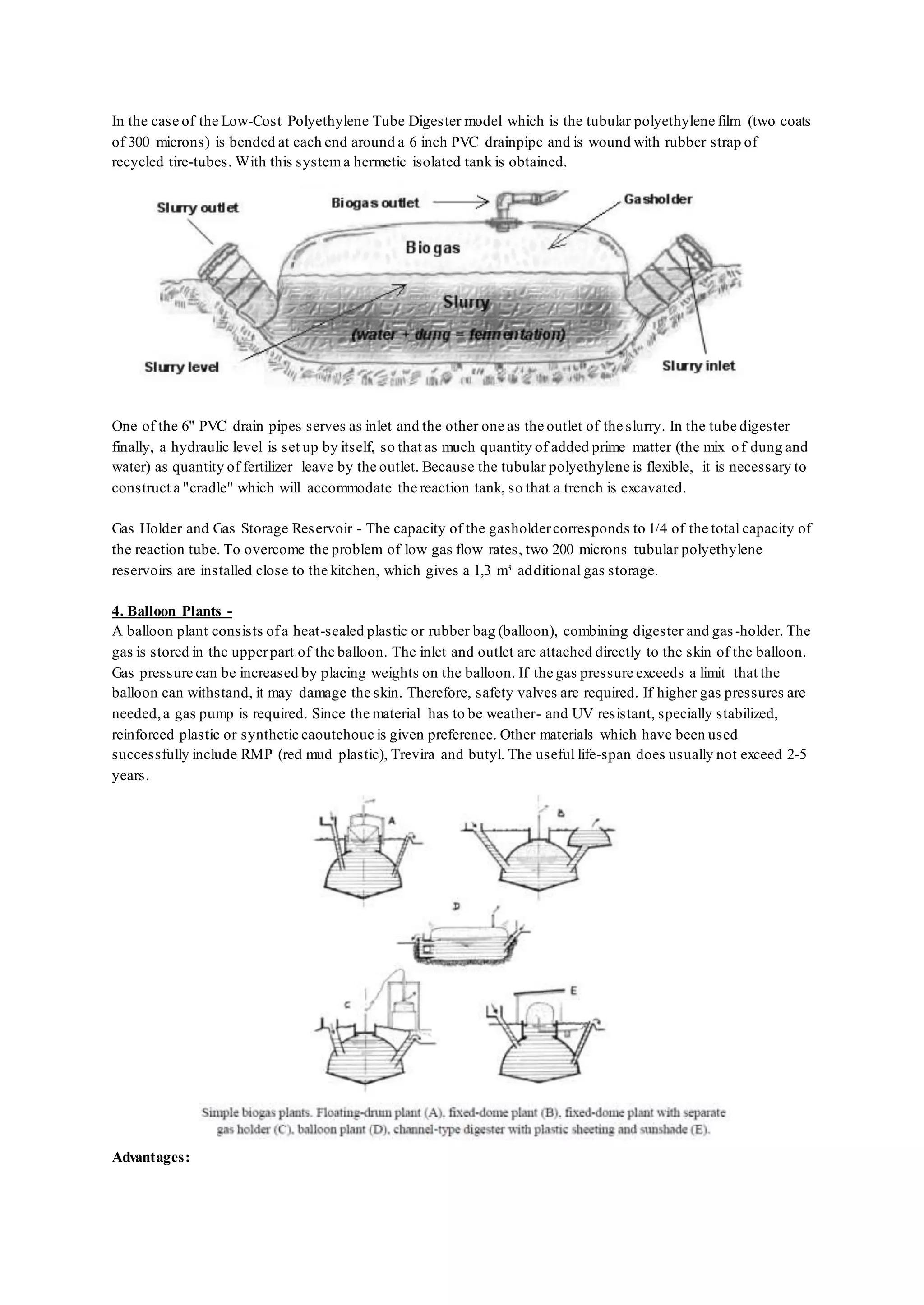 In the case of the Low-Cost Polyethylene Tube Digester model which is the tubular polyethylene film (two coats
of 300 microns) is bended at each end around a 6 inch PVC drainpipe and is wound with rubber strap of
recycled tire-tubes. With this systema hermetic isolated tank is obtained.
One of the 6" PVC drain pipes serves as inlet and the other one as the outlet of the slurry. In the tube digester
finally, a hydraulic level is set up by itself, so that as much quantity of added prime matter (the mix of dung and
water) as quantity of fertilizer leave by the outlet. Because the tubular polyethylene is flexible, it is necessary to
construct a "cradle" which will accommodate the reaction tank, so that a trench is excavated.
Gas Holder and Gas Storage Reservoir - The capacity of the gasholdercorresponds to 1/4 of the total capacity of
the reaction tube. To overcome the problem of low gas flow rates, two 200 microns tubular polyethylene
reservoirs are installed close to the kitchen, which gives a 1,3 m³ additional gas storage.
4. Balloon Plants -
A balloon plant consists ofa heat-sealed plastic or rubber bag (balloon), combining digester and gas-holder. The
gas is stored in the upperpart of the balloon. The inlet and outlet are attached directly to the skin of the balloon.
Gas pressure can be increased by placing weights on the balloon. If the gas pressure exceeds a limit that the
balloon can withstand, it may damage the skin. Therefore, safety valves are required. If higher gas pressures are
needed,a gas pump is required. Since the material has to be weather- and UV resistant, specially stabilized,
reinforced plastic or synthetic caoutchouc is given preference. Other materials which have been used
successfully include RMP (red mud plastic), Trevira and butyl. The useful life-span does usually not exceed 2-5
years.
Advantages:
 