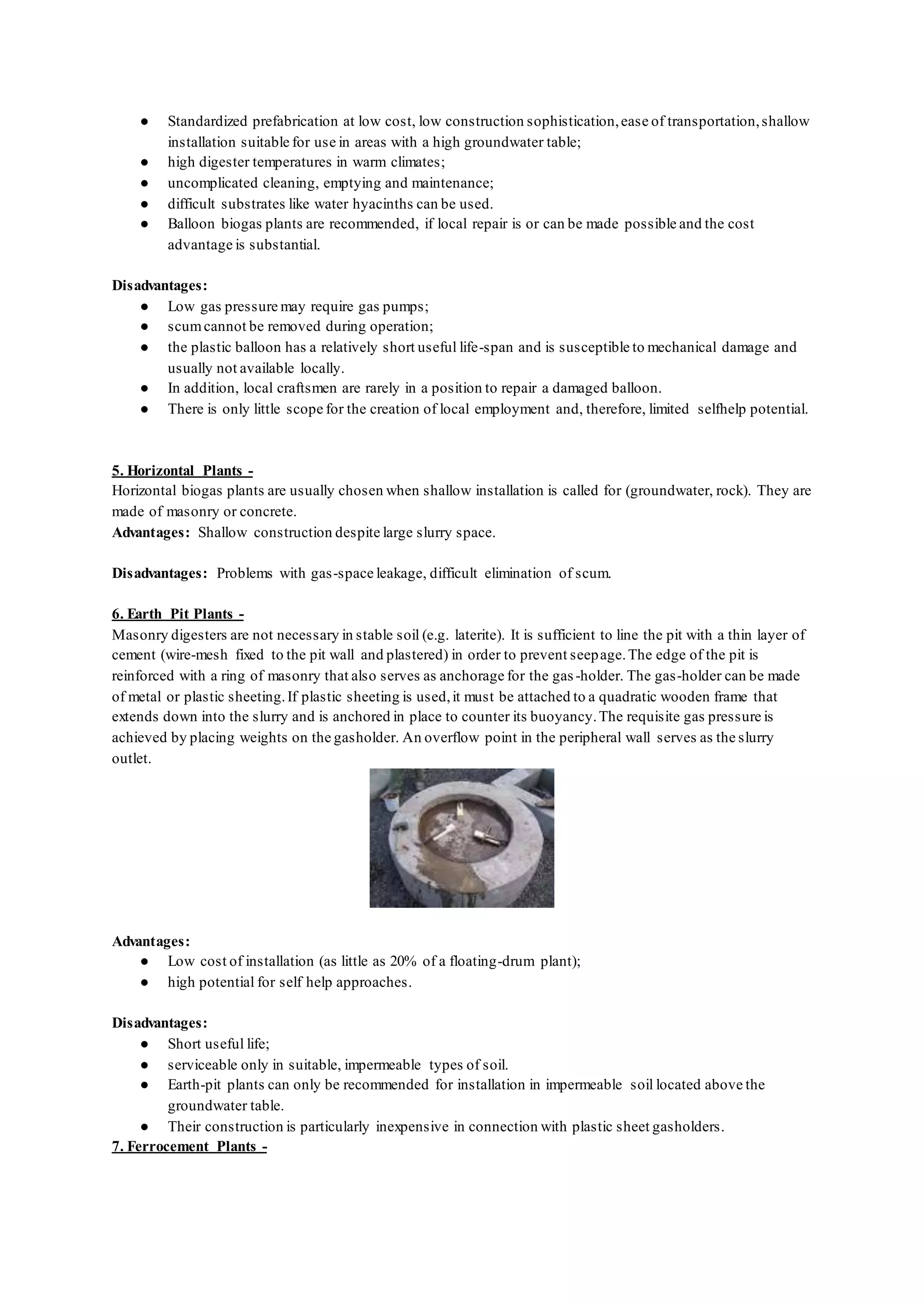 ● Standardized prefabrication at low cost, low construction sophistication,ease of transportation,shallow
installation suitable for use in areas with a high groundwater table;
● high digester temperatures in warm climates;
● uncomplicated cleaning, emptying and maintenance;
● difficult substrates like water hyacinths can be used.
● Balloon biogas plants are recommended, if local repair is or can be made possible and the cost
advantage is substantial.
Disadvantages:
● Low gas pressure may require gas pumps;
● scumcannot be removed during operation;
● the plastic balloon has a relatively short useful life-span and is susceptible to mechanical damage and
usually not available locally.
● In addition, local craftsmen are rarely in a position to repair a damaged balloon.
● There is only little scope for the creation of local employment and, therefore, limited selfhelp potential.
5. Horizontal Plants -
Horizontal biogas plants are usually chosen when shallow installation is called for (groundwater, rock). They are
made of masonry or concrete.
Advantages: Shallow construction despite large slurry space.
Disadvantages: Problems with gas-space leakage, difficult elimination of scum.
6. Earth Pit Plants -
Masonry digesters are not necessary in stable soil (e.g. laterite). It is sufficient to line the pit with a thin layer of
cement (wire-mesh fixed to the pit wall and plastered) in order to prevent seepage.The edge of the pit is
reinforced with a ring of masonry that also serves as anchorage for the gas -holder. The gas-holder can be made
of metal or plastic sheeting.If plastic sheeting is used,it must be attached to a quadratic wooden frame that
extends down into the slurry and is anchored in place to counter its buoyancy.The requisite gas pressure is
achieved by placing weights on the gasholder. An overflow point in the peripheral wall serves as the slurry
outlet.
Advantages:
● Low cost of installation (as little as 20% of a floating-drum plant);
● high potential for self help approaches.
Disadvantages:
● Short useful life;
● serviceable only in suitable, impermeable types of soil.
● Earth-pit plants can only be recommended for installation in impermeable soil located above the
groundwater table.
● Their construction is particularly inexpensive in connection with plastic sheet gasholders.
7. Ferrocement Plants -
 