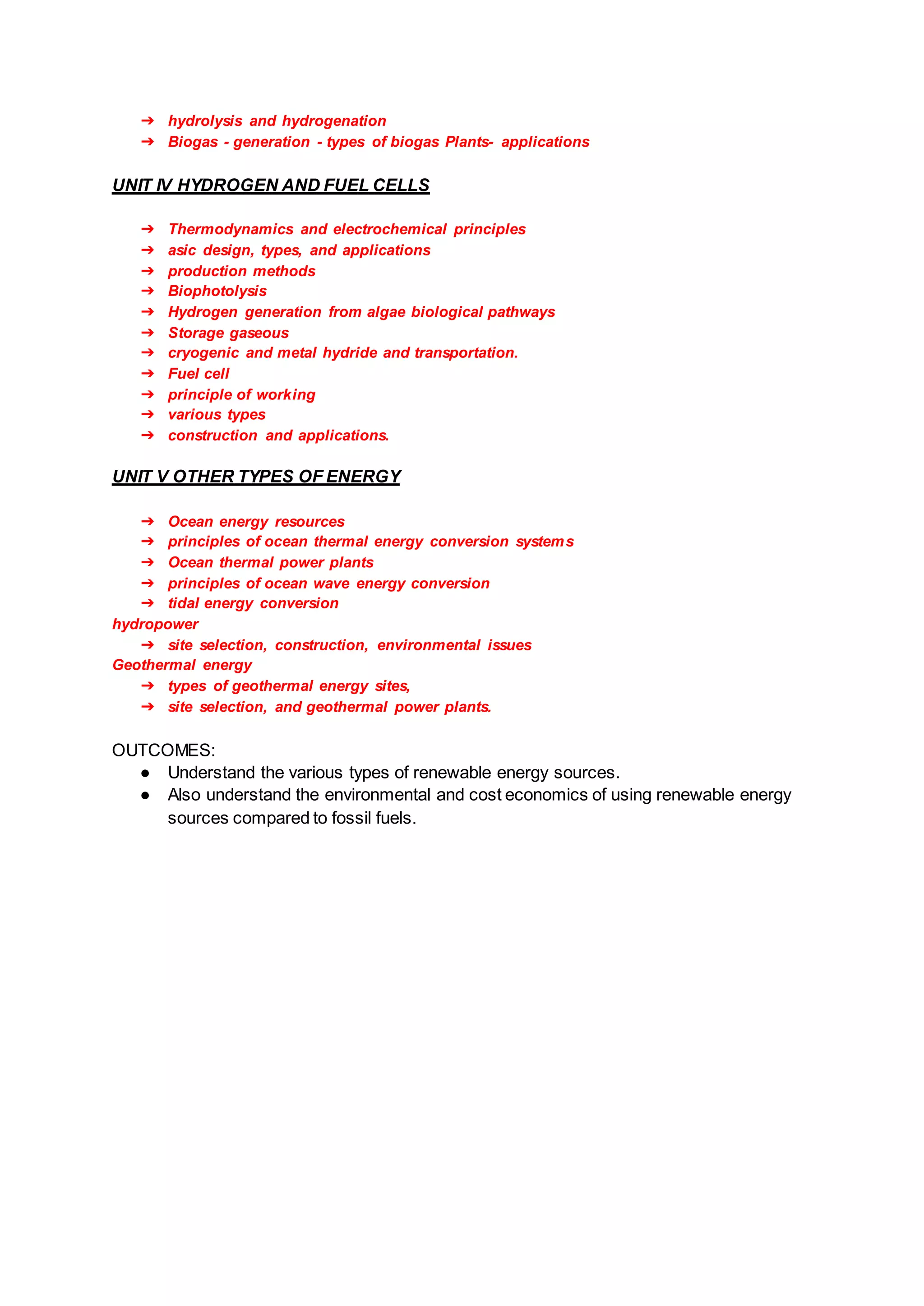 ➔ hydrolysis and hydrogenation
➔ Biogas - generation - types of biogas Plants- applications
UNIT IV HYDROGEN AND FUEL CELLS
➔ Thermodynamics and electrochemical principles
➔ asic design, types, and applications
➔ production methods
➔ Biophotolysis
➔ Hydrogen generation from algae biological pathways
➔ Storage gaseous
➔ cryogenic and metal hydride and transportation.
➔ Fuel cell
➔ principle of working
➔ various types
➔ construction and applications.
UNIT V OTHER TYPES OF ENERGY
➔ Ocean energy resources
➔ principles of ocean thermal energy conversion systems
➔ Ocean thermal power plants
➔ principles of ocean wave energy conversion
➔ tidal energy conversion
hydropower
➔ site selection, construction, environmental issues
Geothermal energy
➔ types of geothermal energy sites,
➔ site selection, and geothermal power plants.
OUTCOMES:
● Understand the various types of renewable energy sources.
● Also understand the environmental and cost economics of using renewable energy
sources compared to fossil fuels.
 