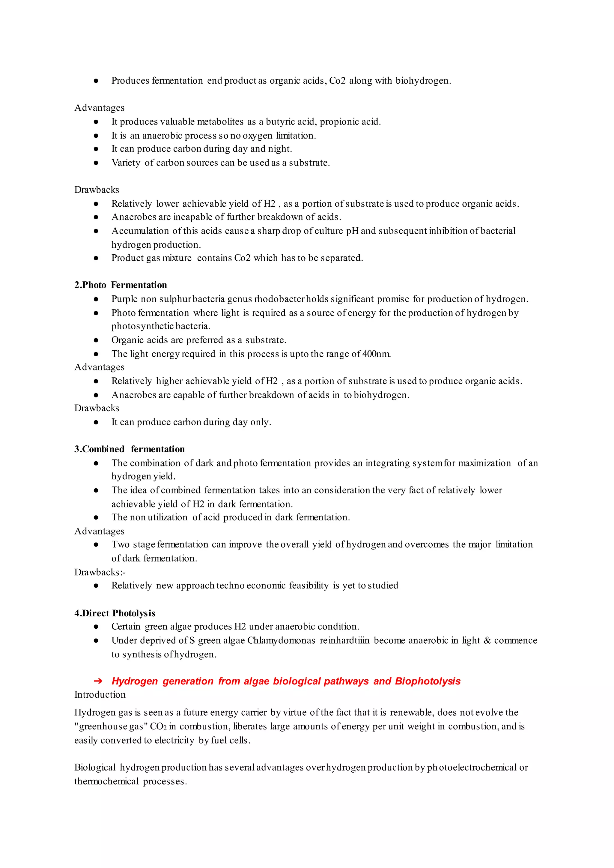 ● Produces fermentation end product as organic acids, Co2 along with biohydrogen.
Advantages
● It produces valuable metabolites as a butyric acid, propionic acid.
● It is an anaerobic process so no oxygen limitation.
● It can produce carbon during day and night.
● Variety of carbon sources can be used as a substrate.
Drawbacks
● Relatively lower achievable yield of H2 , as a portion of substrate is used to produce organic acids.
● Anaerobes are incapable of further breakdown of acids.
● Accumulation of this acids cause a sharp drop of culture pH and subsequent inhibition of bacterial
hydrogen production.
● Product gas mixture contains Co2 which has to be separated.
2.Photo Fermentation
● Purple non sulphurbacteria genus rhodobacterholds significant promise for production of hydrogen.
● Photo fermentation where light is required as a source of energy for the production of hydrogen by
photosynthetic bacteria.
● Organic acids are preferred as a substrate.
● The light energy required in this process is upto the range of 400nm.
Advantages
● Relatively higher achievable yield of H2 , as a portion of substrate is used to produce organic acids.
● Anaerobes are capable of further breakdown of acids in to biohydrogen.
Drawbacks
● It can produce carbon during day only.
3.Combined fermentation
● The combination of dark and photo fermentation provides an integrating systemfor maximization of an
hydrogen yield.
● The idea of combined fermentation takes into an consideration the very fact of relatively lower
achievable yield of H2 in dark fermentation.
● The non utilization of acid produced in dark fermentation.
Advantages
● Two stage fermentation can improve the overall yield of hydrogen and overcomes the major limitation
of dark fermentation.
Drawbacks:-
● Relatively new approach techno economic feasibility is yet to studied
4.Direct Photolysis
● Certain green algae produces H2 under anaerobic condition.
● Under deprived of S green algae Chlamydomonas reinhardtiiin become anaerobic in light & commence
to synthesis ofhydrogen.
➔ Hydrogen generation from algae biological pathways and Biophotolysis
Introduction
Hydrogen gas is seen as a future energy carrier by virtue of the fact that it is renewable, does not evolve the
"greenhouse gas" CO2 in combustion, liberates large amounts of energy per unit weight in combustion, and is
easily converted to electricity by fuel cells.
Biological hydrogen production has several advantages overhydrogen production by photoelectrochemical or
thermochemical processes.
 