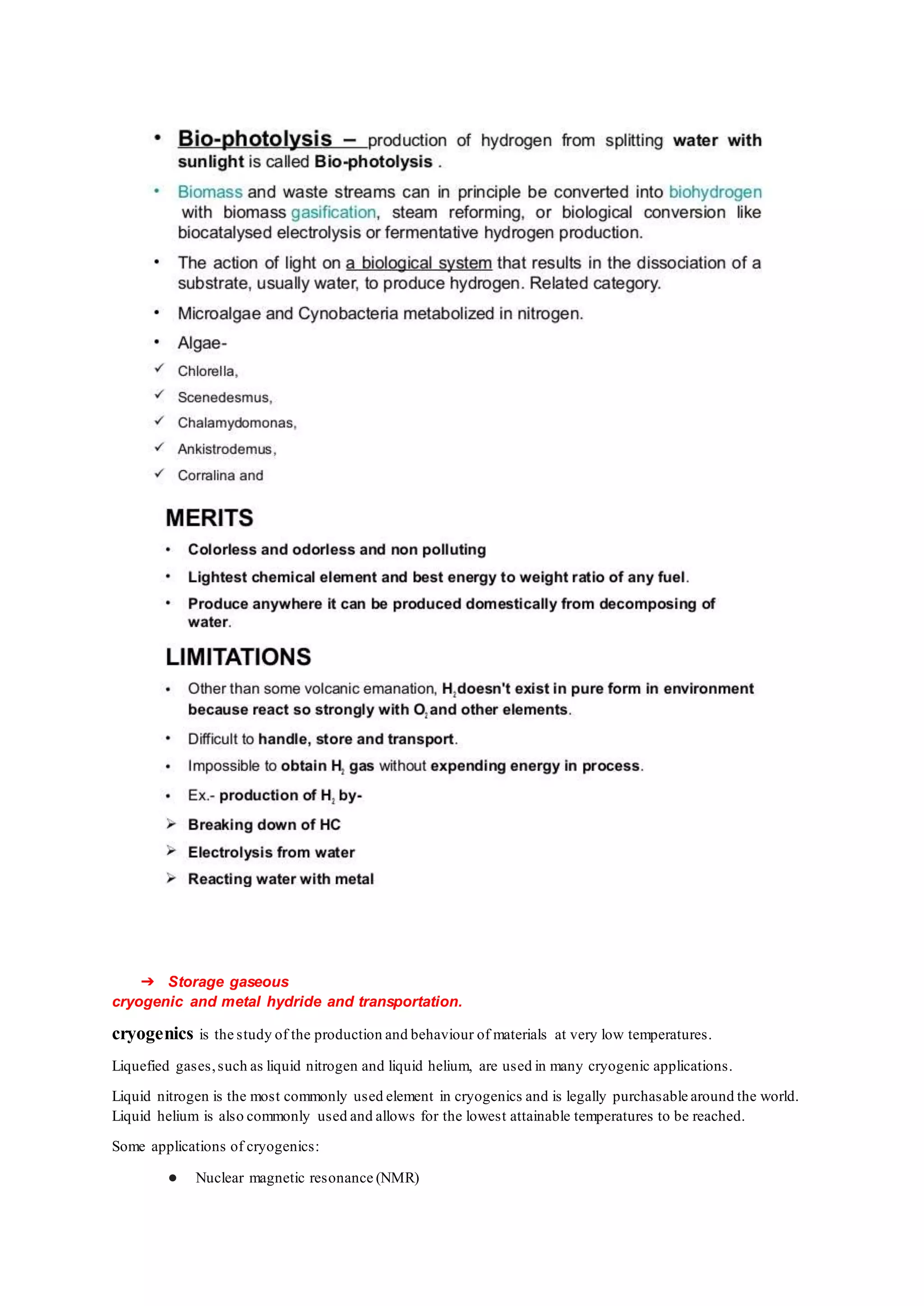 ➔ Storage gaseous
cryogenic and metal hydride and transportation.
cryogenics is the study of the production and behaviour of materials at very low temperatures.
Liquefied gases,such as liquid nitrogen and liquid helium, are used in many cryogenic applications.
Liquid nitrogen is the most commonly used element in cryogenics and is legally purchasable around the world.
Liquid helium is also commonly used and allows for the lowest attainable temperatures to be reached.
Some applications of cryogenics:
● Nuclear magnetic resonance (NMR)
 