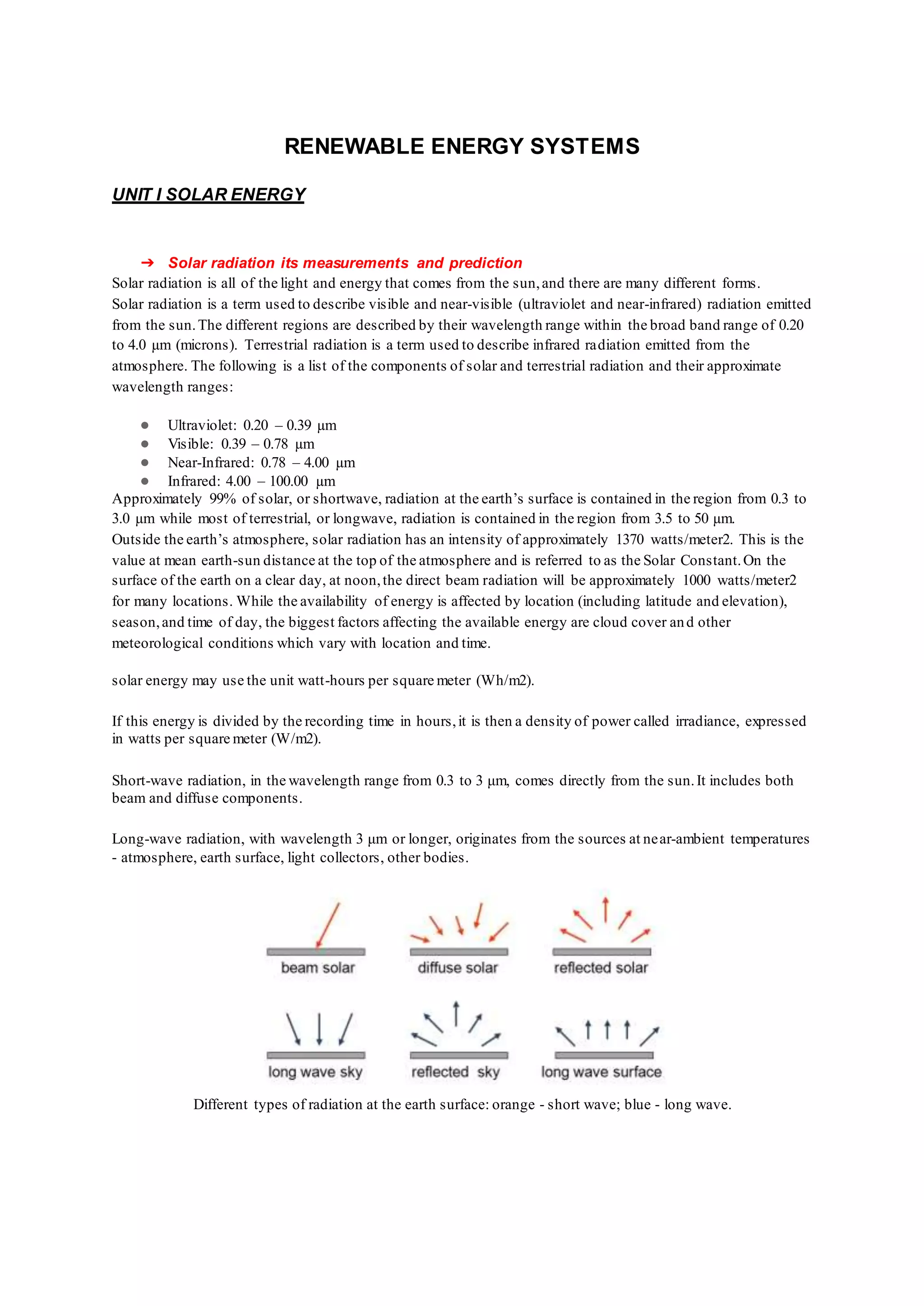 RENEWABLE ENERGY SYSTEMS
UNIT I SOLAR ENERGY
➔ Solar radiation its measurements and prediction
Solar radiation is all of the light and energy that comes from the sun,and there are many different forms.
Solar radiation is a term used to describe visible and near-visible (ultraviolet and near-infrared) radiation emitted
from the sun.The different regions are described by their wavelength range within the broad band range of 0.20
to 4.0 µm (microns). Terrestrial radiation is a term used to describe infrared radiation emitted from the
atmosphere. The following is a list of the components of solar and terrestrial radiation and their approximate
wavelength ranges:
● Ultraviolet: 0.20 – 0.39 µm
● Visible: 0.39 – 0.78 µm
● Near-Infrared: 0.78 – 4.00 µm
● Infrared: 4.00 – 100.00 µm
Approximately 99% of solar, or shortwave, radiation at the earth’s surface is contained in the region from 0.3 to
3.0 µm while most of terrestrial, or longwave, radiation is contained in the region from 3.5 to 50 µm.
Outside the earth’s atmosphere, solar radiation has an intensity of approximately 1370 watts/meter2. This is the
value at mean earth-sun distance at the top of the atmosphere and is referred to as the Solar Constant.On the
surface of the earth on a clear day, at noon,the direct beam radiation will be approximately 1000 watts/meter2
for many locations. While the availability of energy is affected by location (including latitude and elevation),
season,and time of day, the biggest factors affecting the available energy are cloud cover and other
meteorological conditions which vary with location and time.
solar energy may use the unit watt-hours per square meter (Wh/m2).
If this energy is divided by the recording time in hours,it is then a density of power called irradiance, expressed
in watts per square meter (W/m2).
Short-wave radiation, in the wavelength range from 0.3 to 3 μm, comes directly from the sun.It includes both
beam and diffuse components.
Long-wave radiation, with wavelength 3 μm or longer, originates from the sources at near-ambient temperatures
- atmosphere, earth surface, light collectors, other bodies.
Different types of radiation at the earth surface: orange - short wave; blue - long wave.
 