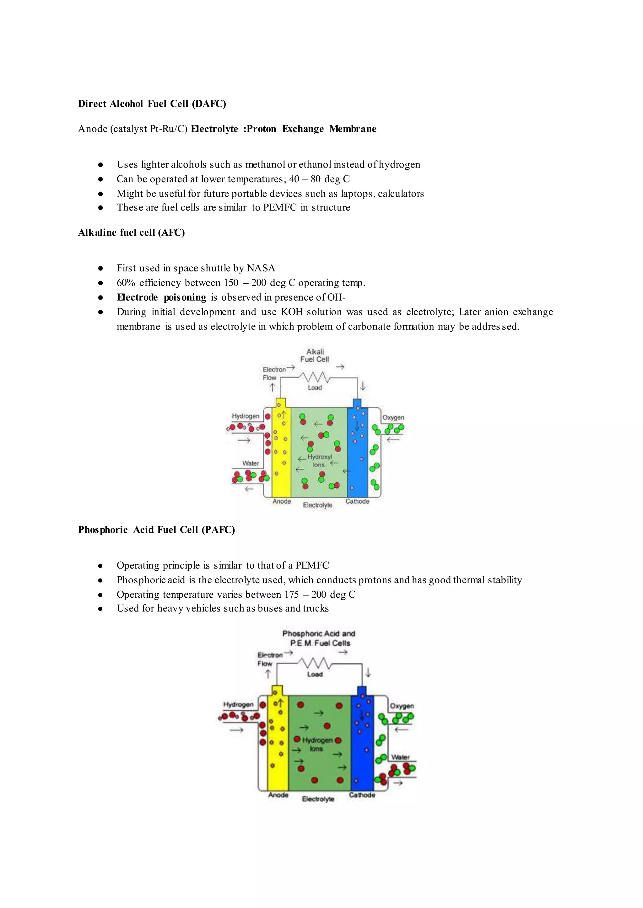 Direct Alcohol Fuel Cell (DAFC)
Anode (catalyst Pt-Ru/C) Electrolyte :Proton Exchange Membrane
● Uses lighter alcohols such as methanol or ethanol instead of hydrogen
● Can be operated at lower temperatures; 40 – 80 deg C
● Might be useful for future portable devices such as laptops, calculators
● These are fuel cells are similar to PEMFC in structure
Alkaline fuel cell (AFC)
● First used in space shuttle by NASA
● 60% efficiency between 150 – 200 deg C operating temp.
● Electrode poisoning is observed in presence of OH-
● During initial development and use KOH solution was used as electrolyte; Later anion exchange
membrane is used as electrolyte in which problem of carbonate formation may be addres sed.
Phosphoric Acid Fuel Cell (PAFC)
● Operating principle is similar to that of a PEMFC
● Phosphoric acid is the electrolyte used, which conducts protons and has good thermal stability
● Operating temperature varies between 175 – 200 deg C
● Used for heavy vehicles such as buses and trucks
 