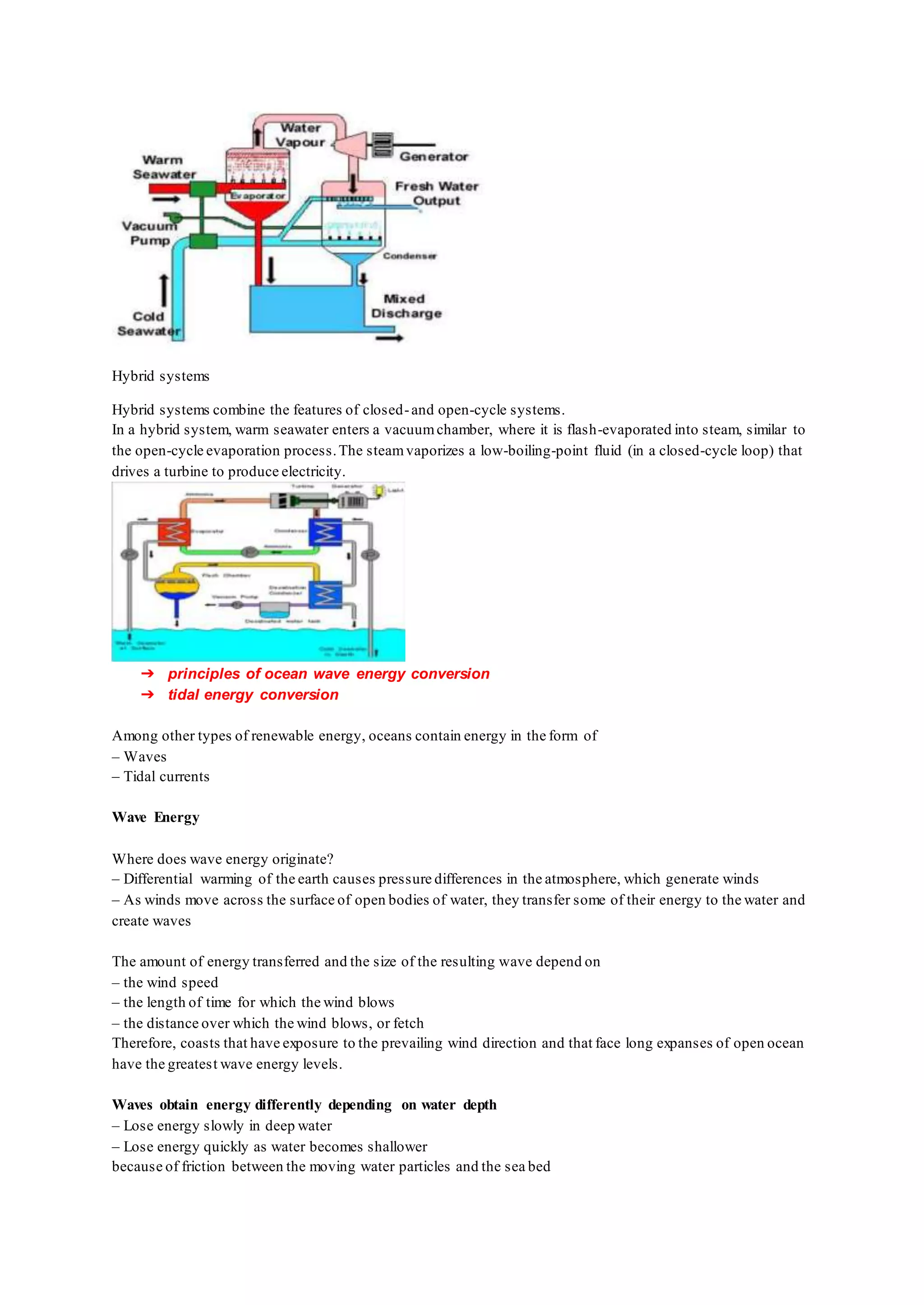 Hybrid systems
Hybrid systems combine the features of closed-and open-cycle systems.
In a hybrid system, warm seawater enters a vacuumchamber, where it is flash-evaporated into steam, similar to
the open-cycle evaporation process.The steamvaporizes a low-boiling-point fluid (in a closed-cycle loop) that
drives a turbine to produce electricity.
➔ principles of ocean wave energy conversion
➔ tidal energy conversion
Among other types of renewable energy, oceans contain energy in the form of
– Waves
– Tidal currents
Wave Energy
Where does wave energy originate?
– Differential warming of the earth causes pressure differences in the atmosphere, which generate winds
– As winds move across the surface of open bodies of water, they transfer some of their energy to the water and
create waves
The amount of energy transferred and the size of the resulting wave depend on
– the wind speed
– the length of time for which the wind blows
– the distance over which the wind blows, or fetch
Therefore, coasts that have exposure to the prevailing wind direction and that face long expanses of open ocean
have the greatest wave energy levels.
Waves obtain energy differently depending on water depth
– Lose energy slowly in deep water
– Lose energy quickly as water becomes shallower
because of friction between the moving water particles and the sea bed
 