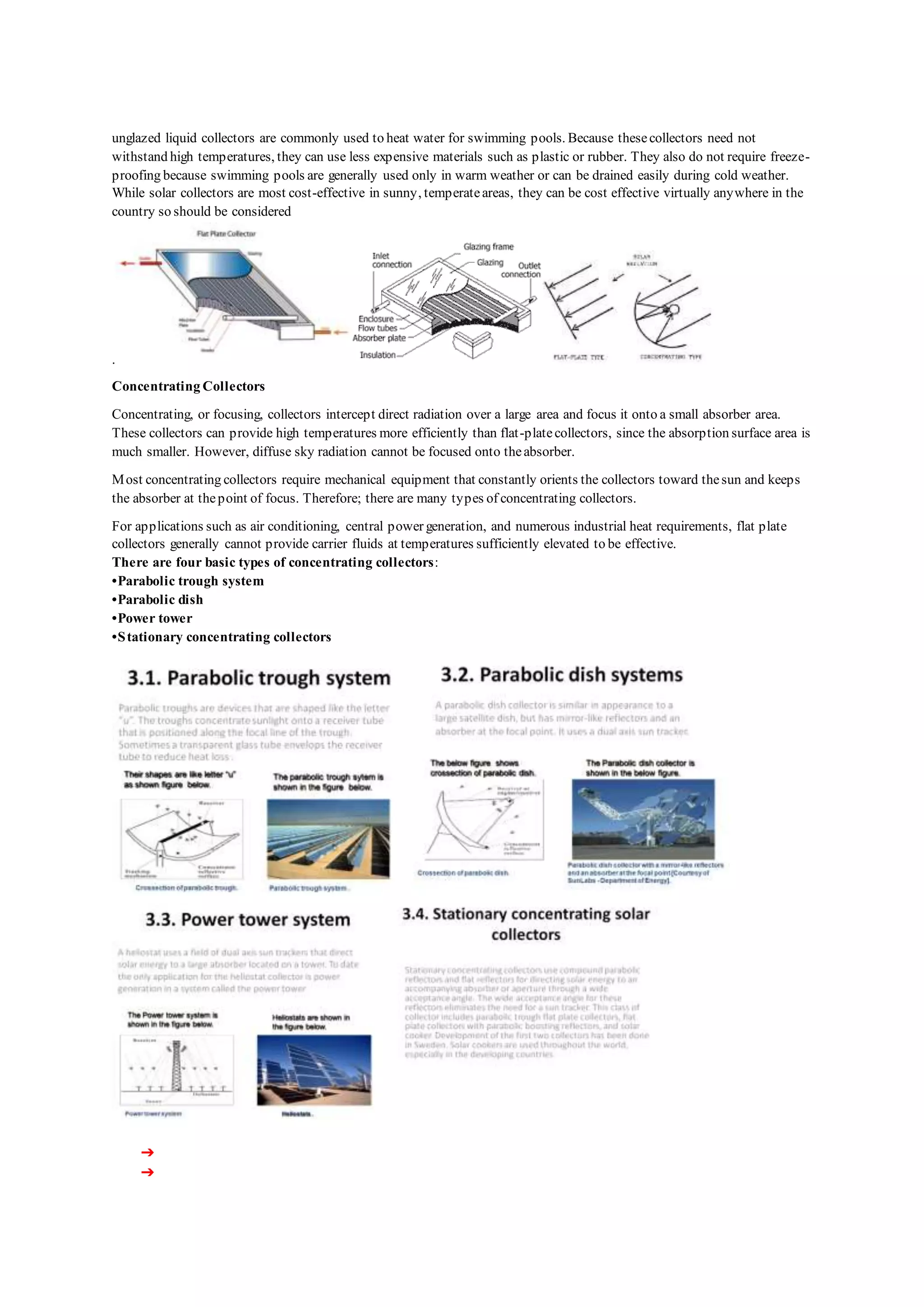 unglazed liquid collectors are commonly used to heat water for swimming pools. Because thesecollectors need not
withstand high temperatures, they can use less expensive materials such as plastic or rubber. They also do not require freeze-
proofing because swimming pools are generally used only in warm weather or can be drained easily during cold weather.
While solar collectors are most cost-effective in sunny, temperateareas, they can be cost effective virtually anywhere in the
country so should be considered
.
Concentrating Collectors
Concentrating, or focusing, collectors intercept direct radiation over a large area and focus it onto a small absorber area.
These collectors can provide high temperatures more efficiently than flat-platecollectors, since the absorption surface area is
much smaller. However, diffuse sky radiation cannot be focused onto theabsorber.
Most concentrating collectors require mechanical equipment that constantly orients the collectors toward thesun and keeps
the absorber at thepoint of focus. Therefore; there are many types of concentrating collectors.
For applications such as air conditioning, central power generation, and numerous industrial heat requirements, flat plate
collectors generally cannot provide carrier fluids at temperatures sufficiently elevated to be effective.
There are four basic types of concentrating collectors:
•Parabolic trough system
•Parabolic dish
•Power tower
•Stationary concentrating collectors
➔
➔
 