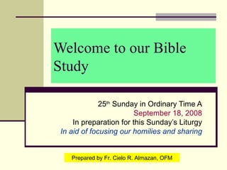 Welcome to our Bible Study 25 th  Sunday in Ordinary Time A September 18, 2008 In preparation for this Sunday’s Liturgy In aid of focusing our homilies and sharing Prepared by Fr. Cielo R. Almazan, OFM 