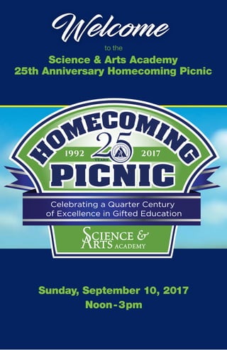 Welcome
25th Anniversary Homecoming Picnic
Science & Arts Academy
Sunday, September 10, 2017
Noon-3pm
to the
1992 2017
YEARS
Celebrating a Quarter Century
of Excellence in Gifted Education
 