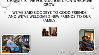 CHANGE IS THE FOUNDATION UPON WHICH WE
GROW!
WE’VE SAID GOODBYE TO GOOD FRIENDS
AND WE’VE WELCOMED NEW FRIENDS TO OUR
FAMILY!
 