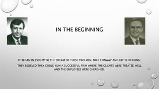 IN THE BEGINNING
IT BEGAN IN 1990 WITH THE DREAM OF THESE TWO MEN, MIKE CONWAY AND KEITH DIERKING.
THEY BELIEVED THEY COULD RUN A SUCCESSFUL FIRM WHERE THE CLIENTS WERE TREATED WELL
AND THE EMPLOYEES WERE CHERISHED.
 