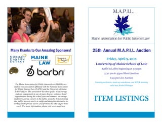 Many Thanks to Our Amazing Sponsors!                                  25th Annual M.A.P.I.L. Auction
                                                                                   Friday, April 5, 2013
                                                                       University of Maine School of Law
                                                                              Raffle in Lobby beginning at 5:00pm
                                                                                 5:30 pm-6:45pm Silent Auction
                                                                                       6:45 pm Live Auction
                                                                       featuring auctioneer, stand-up comedienne, and WPOR morning
   The Maine Association for Public Interest Law (MAPIL) is a
                                                                                       radio host, Rachel Flehinger
 student-run association affiliated with the National Association
   for Public Interest Law (NAPIL) and the University of Maine
  School of Law. The association has three goals: to encourage
   students engagement in one of many diverse, volunteer legal
  opportunities during the school year and summer; encourage
 students to pursue careers in the public arena by demonstrating
 that public interest work is a viable and desirable alternative to
 working in the private sector; and promote the ethic of pro bono
                                                                      ITEM LISTINGS
     work. For more information, please visit www.mapil.org.
 
