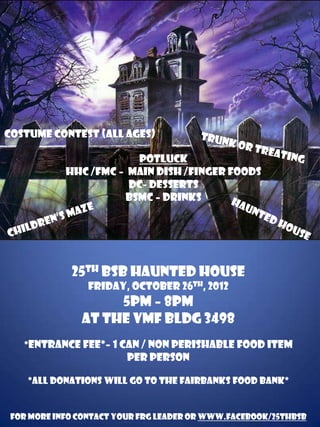 Costume Contest (all ages)

                        Potluck
            HHc /FMC – Main Dish /Finger Foods
                       DC- Desserts
                      BSMC – drinks




             25th BSB Haunted House
                 Friday, October 26th, 2012
                    5pm – 8pm
               At the VMF BLDG 3498
   *Entrance Fee*– 1 can / Non Perishable food item
                         per person

    *All donations will go to the Fairbanks Food Bank*


 For more info contact your FRG Leader or www.facebook/25thbsb
 