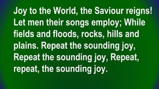 Joy to the World, the Saviour reigns!
Let men their songs employ; While
fields and floods, rocks, hills and
plains. Repeat...