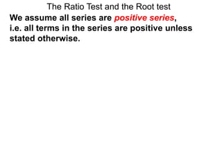 The Ratio Test and the Root test
We assume all series are positive series,
i.e. all terms in the series are positive unless
stated otherwise.
 