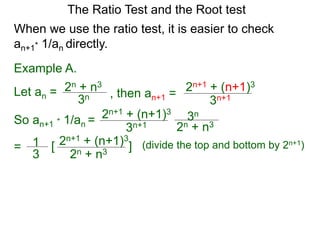 The Ratio Test and the Root test
Example A.
Let an =
3n
2n + n3
When we use the ratio test, it is easier to check
an+1* 1/an directly.
, then an+1 =
3n+1
2n+1 + (n+1)3
So an+1 * 1/an =
3n+1
2n+1 + (n+1)3
3n
2n + n3
= 1
3
2n+1 + (n+1)3
2n + n3
[ ] (divide the top and bottom by 2n+1)
 