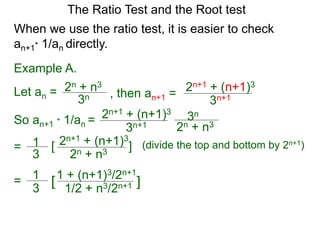 The Ratio Test and the Root test
Example A.
Let an =
3n
2n + n3
When we use the ratio test, it is easier to check
an+1* 1/an directly.
, then an+1 =
3n+1
2n+1 + (n+1)3
So an+1 * 1/an =
3n+1
2n+1 + (n+1)3
3n
2n + n3
= 1
3
2n+1 + (n+1)3
2n + n3
[ ] (divide the top and bottom by 2n+1)
= 1
3
1 + (n+1)3/2n+1
1/2 + n3/2n+1[ ]
 